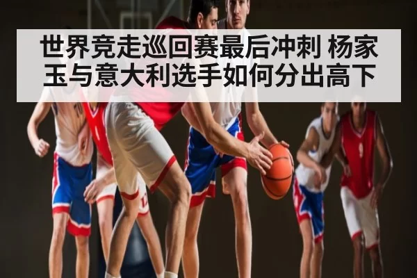 世界竞走巡回赛最后冲刺 杨家玉与意大利选手如何分出高下